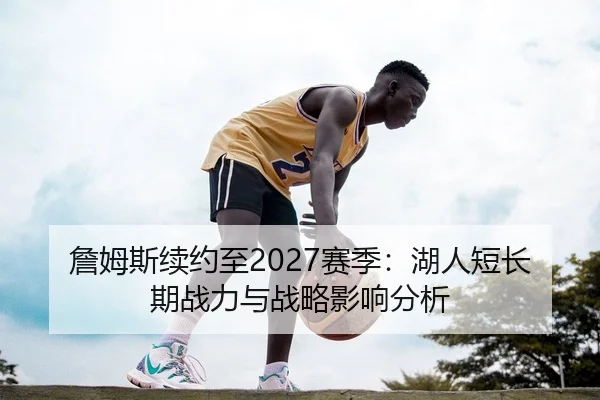詹姆斯续约至2027赛季：湖人短长期战力与战略影响分析